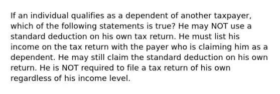 If an individual qualifies as a dependent of another taxpayer, which of the following statements is true? He may NOT use a standard deduction on his own tax return. He must list his income on the tax return with the payer who is claiming him as a dependent. He may still claim the standard deduction on his own return. He is NOT required to file a tax return of his own regardless of his income level.