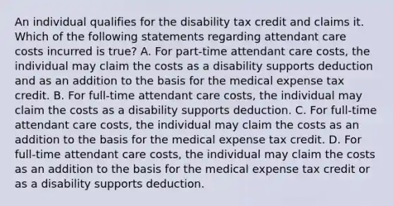 An individual qualifies for the disability tax credit and claims it. Which of the following statements regarding attendant care costs incurred is true? A. For part-time attendant care costs, the individual may claim the costs as a disability supports deduction and as an addition to the basis for the medical expense tax credit. B. For full-time attendant care costs, the individual may claim the costs as a disability supports deduction. C. For full-time attendant care costs, the individual may claim the costs as an addition to the basis for the medical expense tax credit. D. For full-time attendant care costs, the individual may claim the costs as an addition to the basis for the medical expense tax credit or as a disability supports deduction.