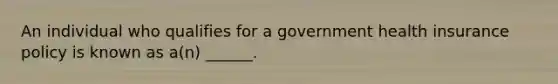 An individual who qualifies for a government health insurance policy is known as​ a(n) ______.