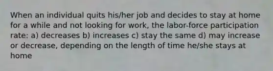 When an individual quits his/her job and decides to stay at home for a while and not looking for work, the labor-force participation rate: a) decreases b) increases c) stay the same d) may increase or decrease, depending on the length of time he/she stays at home