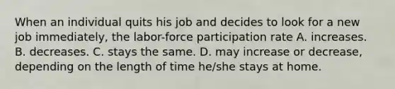 When an individual quits his job and decides to look for a new job immediately, the labor-force participation rate A. increases. B. decreases. C. stays the same. D. may increase or decrease, depending on the length of time he/she stays at home.