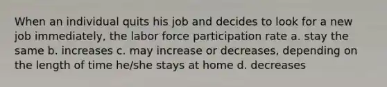 When an individual quits his job and decides to look for a new job immediately, the labor force participation rate a. stay the same b. increases c. may increase or decreases, depending on the length of time he/she stays at home d. decreases