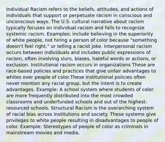 Individual Racism​ refers to the beliefs, attitudes, and actions of individuals that support or perpetuate racism in conscious and unconscious ways. The U.S. cultural narrative about racism typically focuses on individual racism and fails to recognize systemic racism. Examples: include believing in the superiority of white people, not hiring a person of color because "something doesn't feel right," or telling a racist joke. Interpersonal racism​ occurs between individuals and includes public expressions of racism, often involving slurs, biases, hateful words or actions, or exclusion. Institutional racism​ occurs in organizations These are race-based policies and practices that give unfair advantages to whites over people of color.These institutional policies often never mention any racial group, but the intent is to create advantages. Example: A school system where students of color are more frequently distributed into the most crowded classrooms and underfunded schools and out of the highest-resourced schools. Structural Racism​ is the overarching system of racial bias across institutions and society. These systems give privileges to white people resulting in disadvantages to people of color. Example: Stereotypes of people of color as criminals in mainstream movies and media.