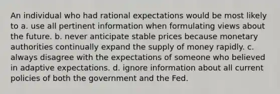 An individual who had rational expectations would be most likely to a. use all pertinent information when formulating views about the future. b. never anticipate stable prices because monetary authorities continually expand the supply of money rapidly. c. always disagree with the expectations of someone who believed in adaptive expectations. d. ignore information about all current policies of both the government and the Fed.