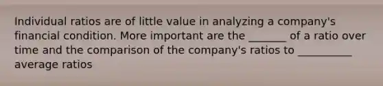 Individual ratios are of little value in analyzing a company's financial condition. More important are the _______ of a ratio over time and the comparison of the company's ratios to __________ average ratios