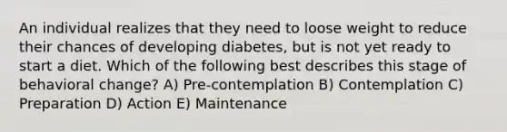 An individual realizes that they need to loose weight to reduce their chances of developing diabetes, but is not yet ready to start a diet. Which of the following best describes this stage of behavioral change? A) Pre-contemplation B) Contemplation C) Preparation D) Action E) Maintenance