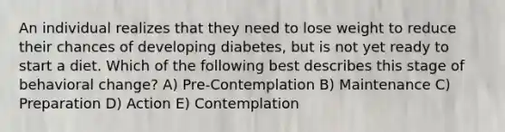 An individual realizes that they need to lose weight to reduce their chances of developing diabetes, but is not yet ready to start a diet. Which of the following best describes this stage of behavioral change? A) Pre-Contemplation B) Maintenance C) Preparation D) Action E) Contemplation