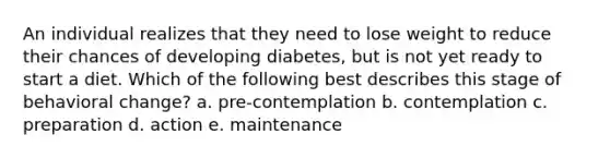 An individual realizes that they need to lose weight to reduce their chances of developing diabetes, but is not yet ready to start a diet. Which of the following best describes this stage of behavioral change? a. pre-contemplation b. contemplation c. preparation d. action e. maintenance