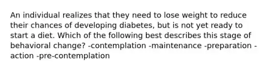 An individual realizes that they need to lose weight to reduce their chances of developing diabetes, but is not yet ready to start a diet. Which of the following best describes this stage of behavioral change? -contemplation -maintenance -preparation -action -pre-contemplation