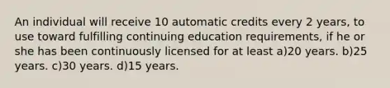 An individual will receive 10 automatic credits every 2 years, to use toward fulfilling continuing education requirements, if he or she has been continuously licensed for at least a)20 years. b)25 years. c)30 years. d)15 years.