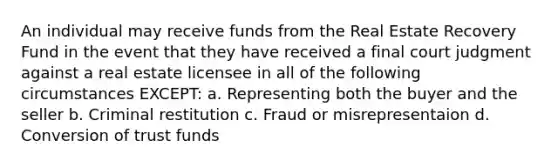 An individual may receive funds from the Real Estate Recovery Fund in the event that they have received a final court judgment against a real estate licensee in all of the following circumstances EXCEPT: a. Representing both the buyer and the seller b. Criminal restitution c. Fraud or misrepresentaion d. Conversion of trust funds