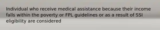 Individual who receive medical assistance because their income falls within the poverty or FPL guidelines or as a result of SSI eligibility are considered