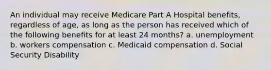 An individual may receive Medicare Part A Hospital benefits, regardless of age, as long as the person has received which of the following benefits for at least 24 months? a. unemployment b. workers compensation c. Medicaid compensation d. Social Security Disability