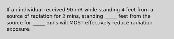 If an individual received 90 mR while standing 4 feet from a source of radiation for 2 mins, standing _____ feet from the source for _____ mins will MOST effectively reduce radiation exposure.