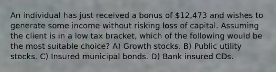 An individual has just received a bonus of 12,473 and wishes to generate some income without risking loss of capital. Assuming the client is in a low tax bracket, which of the following would be the most suitable choice? A) Growth stocks. B) Public utility stocks. C) Insured municipal bonds. D) Bank insured CDs.