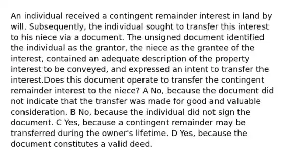 An individual received a contingent remainder interest in land by will. Subsequently, the individual sought to transfer this interest to his niece via a document. The unsigned document identified the individual as the grantor, the niece as the grantee of the interest, contained an adequate description of the property interest to be conveyed, and expressed an intent to transfer the interest.Does this document operate to transfer the contingent remainder interest to the niece? A No, because the document did not indicate that the transfer was made for good and valuable consideration. B No, because the individual did not sign the document. C Yes, because a contingent remainder may be transferred during the owner's lifetime. D Yes, because the document constitutes a valid deed.