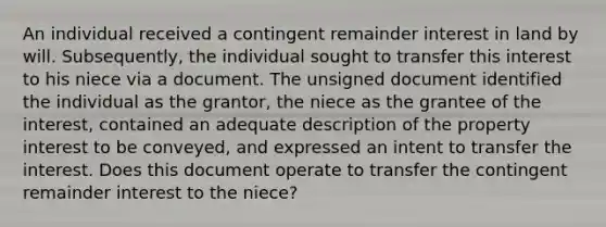 An individual received a contingent remainder interest in land by will. Subsequently, the individual sought to transfer this interest to his niece via a document. The unsigned document identified the individual as the grantor, the niece as the grantee of the interest, contained an adequate description of the property interest to be conveyed, and expressed an intent to transfer the interest. Does this document operate to transfer the contingent remainder interest to the niece?