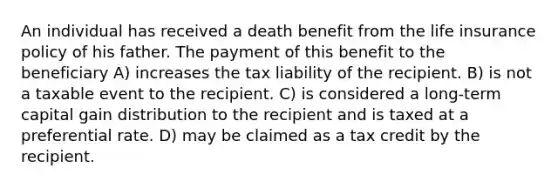 An individual has received a death benefit from the life insurance policy of his father. The payment of this benefit to the beneficiary A) increases the tax liability of the recipient. B) is not a taxable event to the recipient. C) is considered a long-term capital gain distribution to the recipient and is taxed at a preferential rate. D) may be claimed as a tax credit by the recipient.