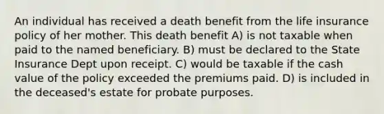 An individual has received a death benefit from the life insurance policy of her mother. This death benefit A) is not taxable when paid to the named beneficiary. B) must be declared to the State Insurance Dept upon receipt. C) would be taxable if the cash value of the policy exceeded the premiums paid. D) is included in the deceased's estate for probate purposes.