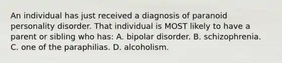 An individual has just received a diagnosis of paranoid personality disorder. That individual is MOST likely to have a parent or sibling who has: A. bipolar disorder. B. schizophrenia. C. one of the paraphilias. D. alcoholism.