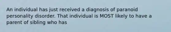 An individual has just received a diagnosis of paranoid personality disorder. That individual is MOST likely to have a parent of sibling who has