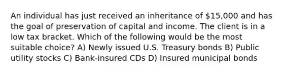 An individual has just received an inheritance of 15,000 and has the goal of preservation of capital and income. The client is in a low tax bracket. Which of the following would be the most suitable choice? A) Newly issued U.S. Treasury bonds B) Public utility stocks C) Bank-insured CDs D) Insured municipal bonds