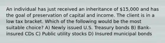 An individual has just received an inheritance of 15,000 and has the goal of preservation of capital and income. The client is in a low tax bracket. Which of the following would be the most suitable choice? A) Newly issued U.S. Treasury bonds B) Bank-insured CDs C) Public utility stocks D) Insured municipal bonds