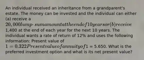 An individual received an inheritance from a grandparent's estate. The money can be invested and the individual can either (a) receive a 20,000 lump‐sum amount at the end of 10 years or (b) receive1,400 at the end of each year for the next 10 years. The individual wants a rate of return of 12% and uses the following information: Present value of 1 = 0.322 Present value of annuity of1 = 5.650. What is the preferred investment option and what is its net present value?