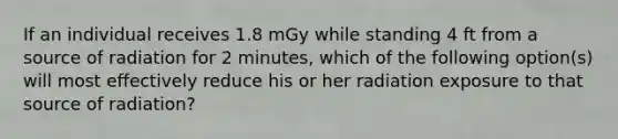 If an individual receives 1.8 mGy while standing 4 ft from a source of radiation for 2 minutes, which of the following option(s) will most effectively reduce his or her radiation exposure to that source of radiation?