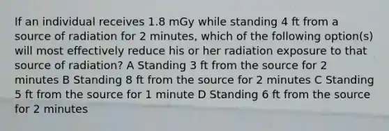 If an individual receives 1.8 mGy while standing 4 ft from a source of radiation for 2 minutes, which of the following option(s) will most effectively reduce his or her radiation exposure to that source of radiation? A Standing 3 ft from the source for 2 minutes B Standing 8 ft from the source for 2 minutes C Standing 5 ft from the source for 1 minute D Standing 6 ft from the source for 2 minutes