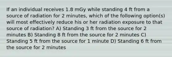 If an individual receives 1.8 mGy while standing 4 ft from a source of radiation for 2 minutes, which of the following option(s) will most effectively reduce his or her radiation exposure to that source of radiation? A) Standing 3 ft from the source for 2 minutes B) Standing 8 ft from the source for 2 minutes C) Standing 5 ft from the source for 1 minute D) Standing 6 ft from the source for 2 minutes