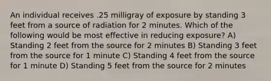 An individual receives .25 milligray of exposure by standing 3 feet from a source of radiation for 2 minutes. Which of the following would be most effective in reducing exposure? A) Standing 2 feet from the source for 2 minutes B) Standing 3 feet from the source for 1 minute C) Standing 4 feet from the source for 1 minute D) Standing 5 feet from the source for 2 minutes