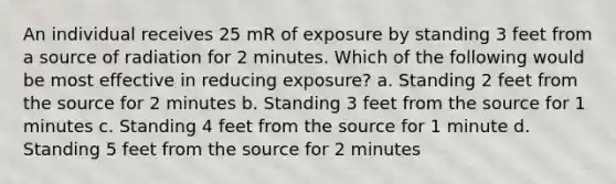 An individual receives 25 mR of exposure by standing 3 feet from a source of radiation for 2 minutes. Which of the following would be most effective in reducing exposure? a. Standing 2 feet from the source for 2 minutes b. Standing 3 feet from the source for 1 minutes c. Standing 4 feet from the source for 1 minute d. Standing 5 feet from the source for 2 minutes