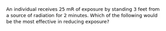 An individual receives 25 mR of exposure by standing 3 feet from a source of radiation for 2 minutes. Which of the following would be the most effective in reducing exposure?