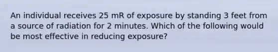 An individual receives 25 mR of exposure by standing 3 feet from a source of radiation for 2 minutes. Which of the following would be most effective in reducing exposure?