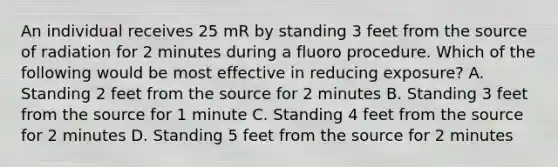 An individual receives 25 mR by standing 3 feet from the source of radiation for 2 minutes during a fluoro procedure. Which of the following would be most effective in reducing exposure? A. Standing 2 feet from the source for 2 minutes B. Standing 3 feet from the source for 1 minute C. Standing 4 feet from the source for 2 minutes D. Standing 5 feet from the source for 2 minutes