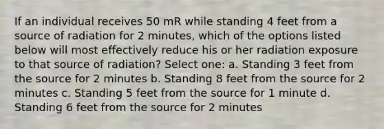 If an individual receives 50 mR while standing 4 feet from a source of radiation for 2 minutes, which of the options listed below will most effectively reduce his or her radiation exposure to that source of radiation? Select one: a. Standing 3 feet from the source for 2 minutes b. Standing 8 feet from the source for 2 minutes c. Standing 5 feet from the source for 1 minute d. Standing 6 feet from the source for 2 minutes