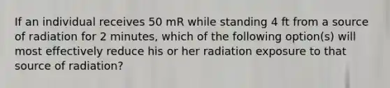 If an individual receives 50 mR while standing 4 ft from a source of radiation for 2 minutes, which of the following option(s) will most effectively reduce his or her radiation exposure to that source of radiation?