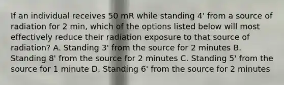 If an individual receives 50 mR while standing 4' from a source of radiation for 2 min, which of the options listed below will most effectively reduce their radiation exposure to that source of radiation? A. Standing 3' from the source for 2 minutes B. Standing 8' from the source for 2 minutes C. Standing 5' from the source for 1 minute D. Standing 6' from the source for 2 minutes