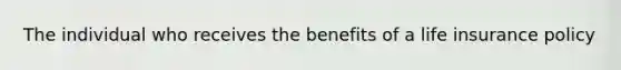 The individual who receives the benefits of a life insurance policy