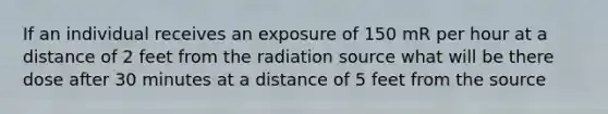 If an individual receives an exposure of 150 mR per hour at a distance of 2 feet from the radiation source what will be there dose after 30 minutes at a distance of 5 feet from the source