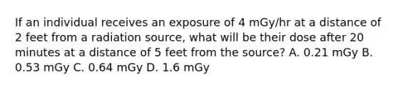 If an individual receives an exposure of 4 mGy/hr at a distance of 2 feet from a radiation source, what will be their dose after 20 minutes at a distance of 5 feet from the source? A. 0.21 mGy B. 0.53 mGy C. 0.64 mGy D. 1.6 mGy