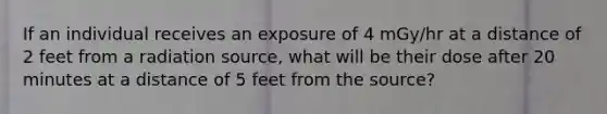 If an individual receives an exposure of 4 mGy/hr at a distance of 2 feet from a radiation source, what will be their dose after 20 minutes at a distance of 5 feet from the source?