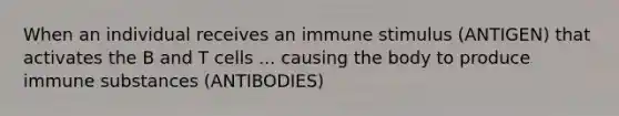 When an individual receives an immune stimulus (ANTIGEN) that activates the B and T cells ... causing the body to produce immune substances (ANTIBODIES)