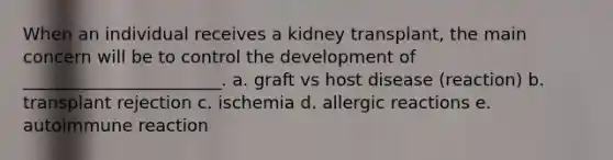 When an individual receives a kidney transplant, the main concern will be to control the development of _______________________. a. graft vs host disease (reaction) b. transplant rejection c. ischemia d. allergic reactions e. autoimmune reaction