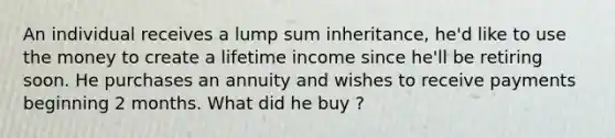 An individual receives a lump sum inheritance, he'd like to use the money to create a lifetime income since he'll be retiring soon. He purchases an annuity and wishes to receive payments beginning 2 months. What did he buy ?