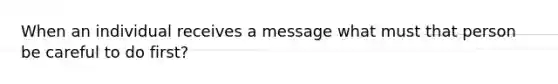 When an individual receives a message what must that person be careful to do first?