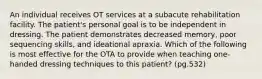 An individual receives OT services at a subacute rehabilitation facility. The patient's personal goal is to be independent in dressing. The patient demonstrates decreased memory, poor sequencing skills, and ideational apraxia. Which of the following is most effective for the OTA to provide when teaching one-handed dressing techniques to this patient? (pg.532)