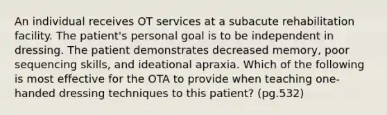 An individual receives OT services at a subacute rehabilitation facility. The patient's personal goal is to be independent in dressing. The patient demonstrates decreased memory, poor sequencing skills, and ideational apraxia. Which of the following is most effective for the OTA to provide when teaching one-handed dressing techniques to this patient? (pg.532)