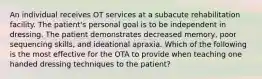 An individual receives OT services at a subacute rehabilitation facility. The patient's personal goal is to be independent in dressing. The patient demonstrates decreased memory, poor sequencing skills, and ideational apraxia. Which of the following is the most effective for the OTA to provide when teaching one handed dressing techniques to the patient?